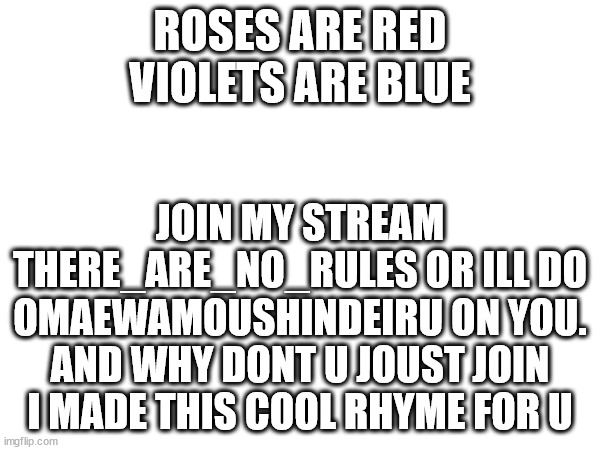 this took me about 1 min | ROSES ARE RED VIOLETS ARE BLUE; JOIN MY STREAM THERE_ARE_NO_RULES OR ILL DO OMAEWAMOUSHINDEIRU ON YOU. AND WHY DONT U JOUST JOIN I MADE THIS COOL RHYME FOR U | image tagged in this took me 1 minute to make,phiilyakotgames,tm,just do it,do it | made w/ Imgflip meme maker