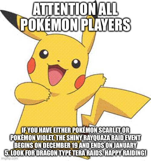 Attention all Pokémon gamers | ATTENTION ALL POKÉMON PLAYERS; IF YOU HAVE EITHER POKÉMON SCARLET OR POKÉMON VIOLET, THE SHINY RAYQUAZA RAID EVENT BEGINS ON DECEMBER 19 AND ENDS ON JANUARY 5. LOOK FOR DRAGON TYPE TERA RAIDS. HAPPY RAIDING! | image tagged in pokemon | made w/ Imgflip meme maker