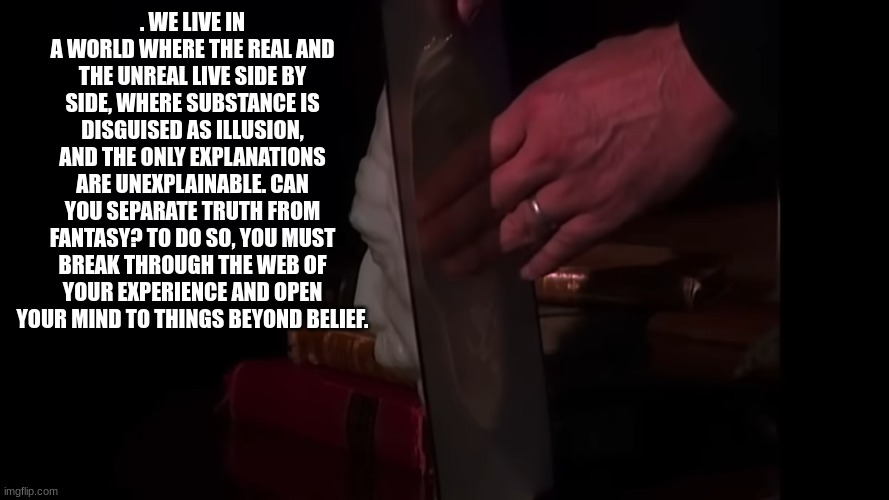fact or fiction | . WE LIVE IN A WORLD WHERE THE REAL AND THE UNREAL LIVE SIDE BY SIDE, WHERE SUBSTANCE IS DISGUISED AS ILLUSION, AND THE ONLY EXPLANATIONS ARE UNEXPLAINABLE. CAN YOU SEPARATE TRUTH FROM FANTASY? TO DO SO, YOU MUST BREAK THROUGH THE WEB OF YOUR EXPERIENCE AND OPEN YOUR MIND TO THINGS BEYOND BELIEF. | image tagged in fact or fiction | made w/ Imgflip meme maker