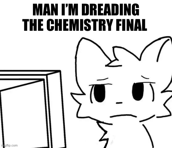 . | MAN I’M DREADING THE CHEMISTRY FINAL | image tagged in boykisser v2 | made w/ Imgflip meme maker