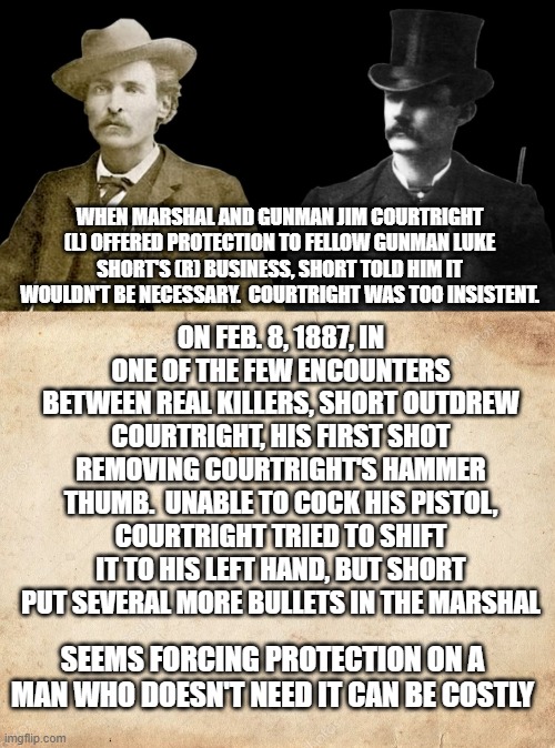 Corrupt Marshal gets his | ON FEB. 8, 1887, IN ONE OF THE FEW ENCOUNTERS BETWEEN REAL KILLERS, SHORT OUTDREW COURTRIGHT, HIS FIRST SHOT REMOVING COURTRIGHT'S HAMMER THUMB.  UNABLE TO COCK HIS PISTOL, COURTRIGHT TRIED TO SHIFT IT TO HIS LEFT HAND, BUT SHORT PUT SEVERAL MORE BULLETS IN THE MARSHAL; WHEN MARSHAL AND GUNMAN JIM COURTRIGHT (L) OFFERED PROTECTION TO FELLOW GUNMAN LUKE SHORT'S (R) BUSINESS, SHORT TOLD HIM IT WOULDN'T BE NECESSARY.  COURTRIGHT WAS TOO INSISTENT. SEEMS FORCING PROTECTION ON A MAN WHO DOESN'T NEED IT CAN BE COSTLY | image tagged in blank parchment paper | made w/ Imgflip meme maker