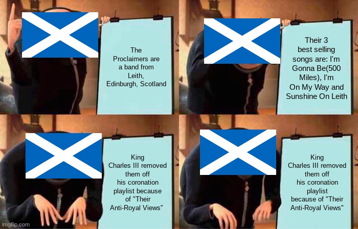 Gru's Plan | The Proclaimers are a band from Leith, Edinburgh, Scotland; Their 3 best selling songs are: I'm Gonna Be(500 Miles), I'm On My Way and Sunshine On Leith; King Charles III removed them off his coronation playlist because of "Their Anti-Royal Views"; King Charles III removed them off his coronation playlist because of "Their Anti-Royal Views" | image tagged in memes,gru's plan | made w/ Imgflip meme maker