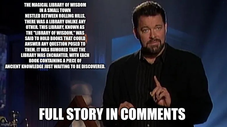 is this fact or fiction | THE MAGICAL LIBRARY OF WISDOM
IN A SMALL TOWN NESTLED BETWEEN ROLLING HILLS, THERE WAS A LIBRARY UNLIKE ANY OTHER. THIS LIBRARY, KNOWN AS THE "LIBRARY OF WISDOM," WAS SAID TO HOLD BOOKS THAT COULD ANSWER ANY QUESTION POSED TO THEM. IT WAS RUMORED THAT THE LIBRARY WAS ENCHANTED, WITH EACH BOOK CONTAINING A PIECE OF ANCIENT KNOWLEDGE JUST WAITING TO BE DISCOVERED. FULL STORY IN COMMENTS | image tagged in jonathan frakes | made w/ Imgflip meme maker