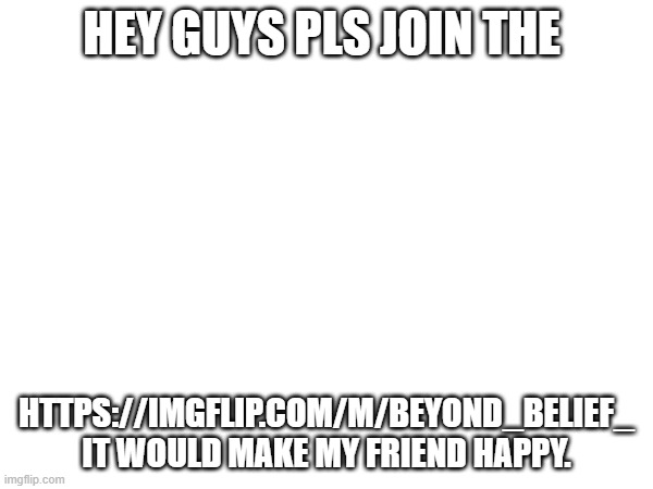 pls make him happi | HEY GUYS PLS JOIN THE; HTTPS://IMGFLIP.COM/M/BEYOND_BELIEF_ IT WOULD MAKE MY FRIEND HAPPY. | image tagged in blank white template | made w/ Imgflip meme maker