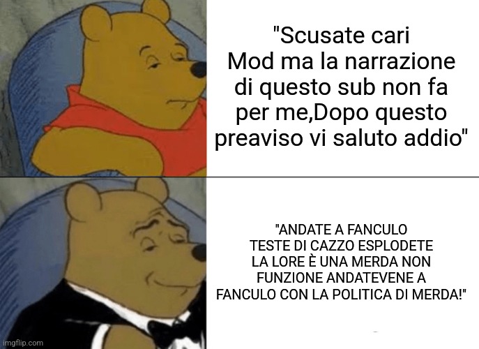 Tuxedo Winnie The Pooh Meme | "Scusate cari Mod ma la narrazione di questo sub non fa per me,Dopo questo preaviso vi saluto addio"; "ANDATE A FANCULO TESTE DI CAZZO ESPLODETE LA LORE È UNA MERDA NON FUNZIONE ANDATEVENE A FANCULO CON LA POLITICA DI MERDA!" | image tagged in memes,tuxedo winnie the pooh | made w/ Imgflip meme maker