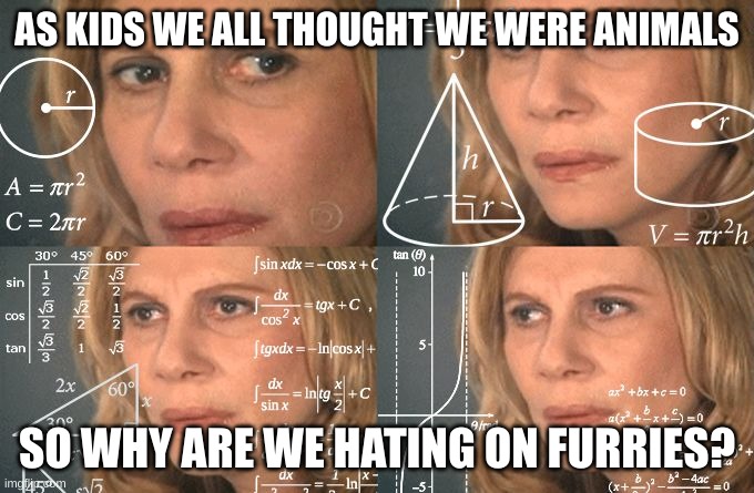 Seriously, think about it | AS KIDS WE ALL THOUGHT WE WERE ANIMALS; SO WHY ARE WE HATING ON FURRIES? | image tagged in calculating meme,furry,thinking | made w/ Imgflip meme maker