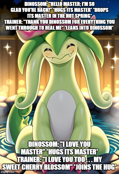 dinossom's trainer after he is better | DINOSSOM: "HELLO MASTER; I'M SO GLAD YOU'RE BACK!" *HUGS ITS MASTER* *DROPS ITS MASTER IN THE HOT SPRING*
TRAINER: "THANK YOU DINOSSOM FOR EVERYTHING YOU WENT THROUGH TO HEAL ME" *LEANS INTO DINOSSOM*; DINOSSOM: "I LOVE YOU MASTER" *HUGS ITS MASTER*
TRAINER: "I LOVE YOU TOO . . . MY SWEET CHERRY BLOSSOM" *JOINS THE HUG* | image tagged in palworld,dinossom,love | made w/ Imgflip meme maker