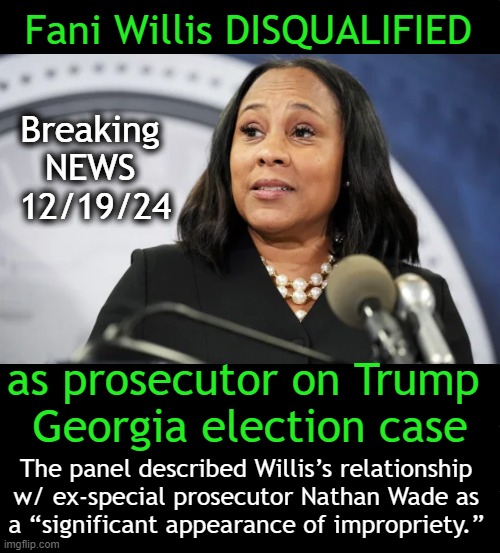 GA appeals court booted Fulton County DA Fani Willis’s office from 2020 case against President-elect Trump | Fani Willis DISQUALIFIED; Breaking 
NEWS 
12/19/24; as prosecutor on Trump 
Georgia election case; The panel described Willis’s relationship 
w/ ex-special prosecutor Nathan Wade as 
a “significant appearance of impropriety.” | image tagged in court,fani willis,georgia,disqualified,president trump,good news everyone | made w/ Imgflip meme maker