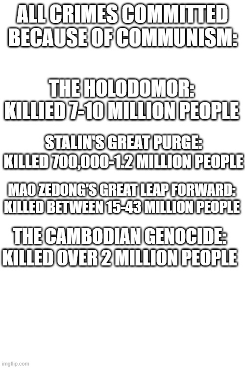 All geocides committed by communism | ALL CRIMES COMMITTED BECAUSE OF COMMUNISM:; THE HOLODOMOR: KILLIED 7-10 MILLION PEOPLE; STALIN'S GREAT PURGE: KILLED 700,000-1.2 MILLION PEOPLE; MAO ZEDONG'S GREAT LEAP FORWARD: KILLED BETWEEN 15-43 MILLION PEOPLE; THE CAMBODIAN GENOCIDE: KILLED OVER 2 MILLION PEOPLE | image tagged in communism,genocide | made w/ Imgflip meme maker