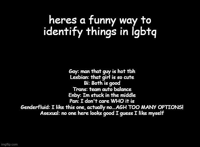 yuh | heres a funny way to identify things in lgbtq; Gay: man that guy is hot tbh
Lesbian: that girl is so cute
Bi: Both is good
Trans: team auto balance
Enby: Im stuck in the middle
Pan: I don't care WHO it is
Genderfluid: I like this one, actually no...AGH TOO MANY OPTIONS!
Asexual: no one here looks good I guess I like myself | image tagged in blank black | made w/ Imgflip meme maker