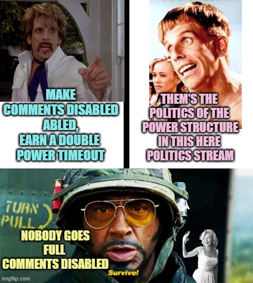 MAKE
COMMENTS DISABLED
ABLED,
EARN A DOUBLE 
POWER TIMEOUT; THEM'S THE 
POLITICS OF THE 
POWER STRUCTURE
IN THIS HERE 
POLITICS STREAM; NOBODY GOES
FULL 
COMMENTS DISABLED | image tagged in split,tropic thunder survive | made w/ Imgflip meme maker