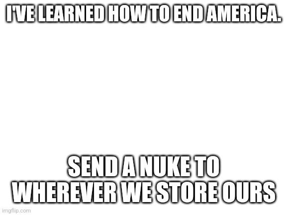 Blank White Template | I'VE LEARNED HOW TO END AMERICA. SEND A NUKE TO WHEREVER WE STORE OURS | image tagged in blank white template | made w/ Imgflip meme maker