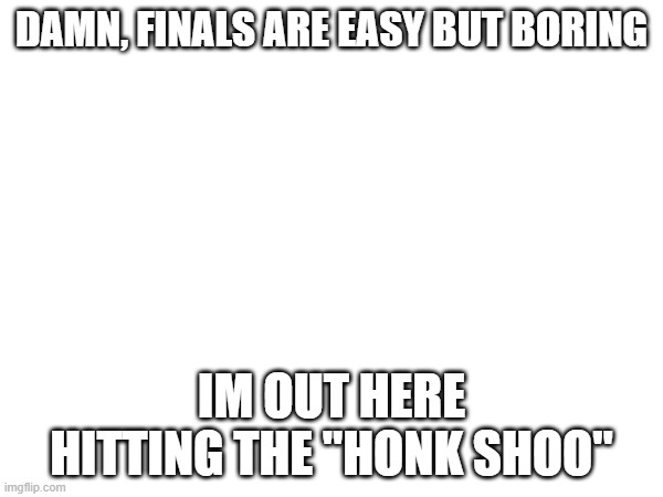 3 hours of doing nothing =o | DAMN, FINALS ARE EASY BUT BORING; IM OUT HERE HITTING THE "HONK SHOO" | made w/ Imgflip meme maker