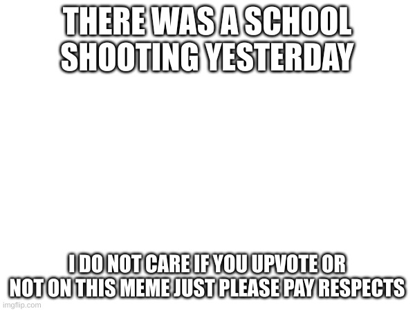 THERE WAS A SCHOOL SHOOTING YESTERDAY I DO NOT CARE IF YOU UPVOTE OR NOT ON THIS MEME JUST PLEASE PAY RESPECTS | made w/ Imgflip meme maker