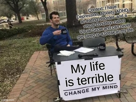 Change My Mind | Context: I have Depression, Anxiety, ADHD, an eating disorder, and a visual condition called Visual Snow and can never get sleep or a break in my life. My life is terrible | image tagged in memes,change my mind | made w/ Imgflip meme maker