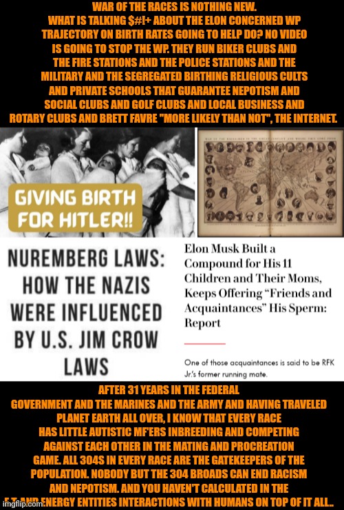 Funny | WAR OF THE RACES IS NOTHING NEW. WHAT IS TALKING $#!+ ABOUT THE ELON CONCERNED WP TRAJECTORY ON BIRTH RATES GOING TO HELP DO? NO VIDEO IS GOING TO STOP THE WP. THEY RUN BIKER CLUBS AND THE FIRE STATIONS AND THE POLICE STATIONS AND THE MILITARY AND THE SEGREGATED BIRTHING RELIGIOUS CULTS AND PRIVATE SCHOOLS THAT GUARANTEE NEPOTISM AND SOCIAL CLUBS AND GOLF CLUBS AND LOCAL BUSINESS AND ROTARY CLUBS AND BRETT FAVRE "MORE LIKELY THAN NOT", THE INTERNET. AFTER 31 YEARS IN THE FEDERAL GOVERNMENT AND THE MARINES AND THE ARMY AND HAVING TRAVELED PLANET EARTH ALL OVER, I KNOW THAT EVERY RACE HAS LITTLE AUTISTIC MF'ERS INBREEDING AND COMPETING AGAINST EACH OTHER IN THE MATING AND PROCREATION GAME. ALL 304S IN EVERY RACE ARE THE GATEKEEPERS OF THE POPULATION. NOBODY BUT THE 304 BROADS CAN END RACISM AND NEPOTISM. AND YOU HAVEN'T CALCULATED IN THE E.T. AND ENERGY ENTITIES INTERACTIONS WITH HUMANS ON TOP OF IT ALL.. | image tagged in funny,politics,race,competition,hoes,population | made w/ Imgflip meme maker