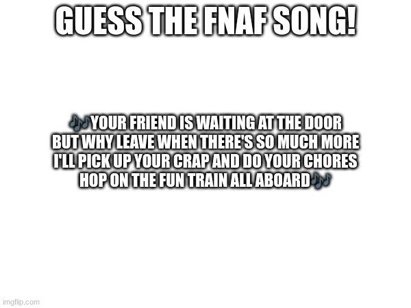 Guess the FNAF song (No cheating and looking up the lyrics either) | GUESS THE FNAF SONG! 🎶YOUR FRIEND IS WAITING AT THE DOOR
BUT WHY LEAVE WHEN THERE'S SO MUCH MORE
I'LL PICK UP YOUR CRAP AND DO YOUR CHORES
HOP ON THE FUN TRAIN ALL ABOARD🎶 | image tagged in fnaf,fnaf song | made w/ Imgflip meme maker