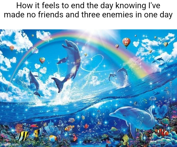 Happy dolphin rainbow | How it feels to end the day knowing I've made no friends and three enemies in one day | image tagged in happy dolphin rainbow | made w/ Imgflip meme maker