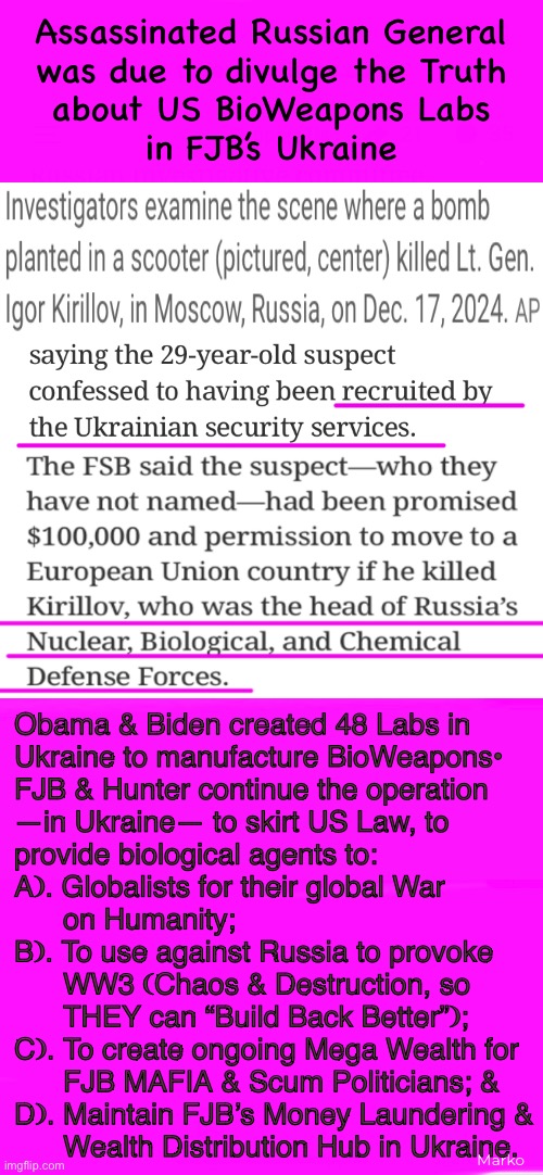 TMI about FJB - BioWeapons Labs - Ukraine | Assassinated Russian General
was due to divulge the Truth
about US BioWeapons Labs
in FJB’s Ukraine; Obama & Biden created 48 Labs in
Ukraine to manufacture BioWeapons•
FJB & Hunter continue the operation
—in Ukraine— to skirt US Law, to
provide biological agents to:
A). Globalists for their global War
      on Humanity;
B). To use against Russia to provoke
      WW3 (Chaos & Destruction, so

      THEY can “Build Back Better”);
C). To create ongoing Mega Wealth for

      FJB MAFIA & Scum Politicians; &
D). Maintain FJB’s Money Laundering &

      Wealth Distribution Hub in Ukraine. Marko | image tagged in memes,try to share important news,to those who r unaware,info pictograph,this is all because of stolen election n fjb voters | made w/ Imgflip meme maker