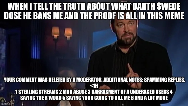 Jonathan frakes | WHEN I TELL THE TRUTH ABOUT WHAT DARTH SWEDE DOSE HE BANS ME AND THE PROOF IS ALL IN THIS MEME; YOUR COMMENT WAS DELETED BY A MODERATOR. ADDITIONAL NOTES: SPAMMING REPLIES.
<1H
1 STEALING STREAMS 2 MOD ABUSE 3 HARRASMENT OF A UNDERAGED USERS 4 SAYING THE R WORD 5 SAYING YOUR GOING TO KILL ME 6 AND A LOT MORE | image tagged in jonathan frakes | made w/ Imgflip meme maker