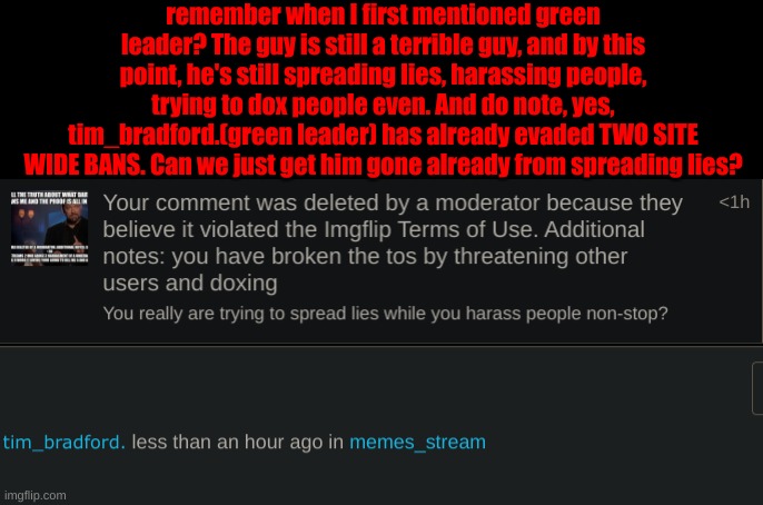 I've got the guy blocked but still, he's spamming constantly and calling me things that are offensive. | remember when I first mentioned green leader? The guy is still a terrible guy, and by this point, he's still spreading lies, harassing people, trying to dox people even. And do note, yes, tim_bradford.(green leader) has already evaded TWO SITE WIDE BANS. Can we just get him gone already from spreading lies? | made w/ Imgflip meme maker