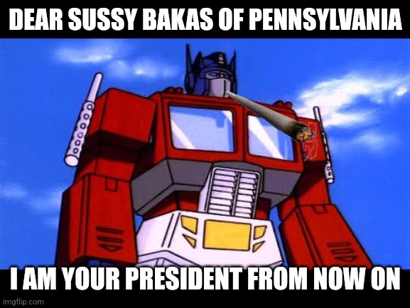 who voted for this mf | DEAR SUSSY BAKAS OF PENNSYLVANIA; I AM YOUR PRESIDENT FROM NOW ON | image tagged in optimus prime,memes,ew i stepped in shit,thomas had never seen such bullshit before | made w/ Imgflip meme maker