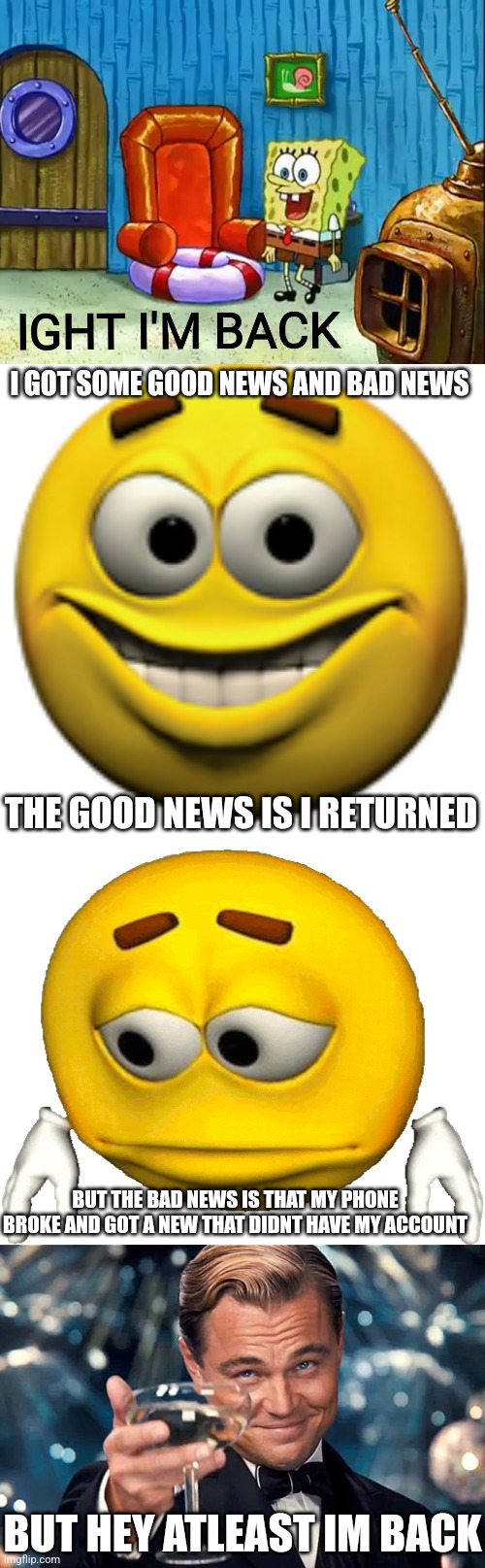 i have returned | I GOT SOME GOOD NEWS AND BAD NEWS; THE GOOD NEWS IS I RETURNED; BUT THE BAD NEWS IS THAT MY PHONE BROKE AND GOT A NEW THAT DIDNT HAVE MY ACCOUNT; BUT HEY ATLEAST IM BACK | image tagged in ight im back,return,im back | made w/ Imgflip meme maker