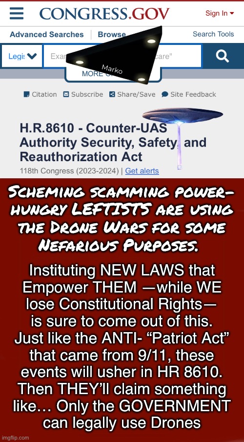 THEY Won’t Waste a Crisis  —  HR 8610  — 12/19/24 | Marko; Scheming scamming power-
hungry LEFTISTS are using
the Drone Wars for some
Nefarious Purposes. Instituting NEW LAWS that
Empower THEM —while WE
lose Constitutional Rights—
is sure to come out of this.

Just like the ANTI- “Patriot Act”
that came from 9/11, these
events will usher in HR 8610.
Then THEY’ll claim something
like… Only the GOVERNMENT
can legally use Drones | image tagged in memes,more boring neverwoke info,man i hate the scheming leftists,stolen election costs all of us,fjb voters kissmyass | made w/ Imgflip meme maker