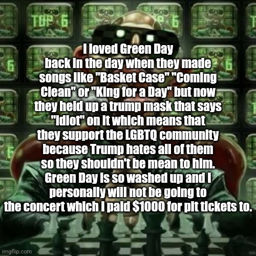 . | I loved Green Day back in the day when they made songs like "Basket Case" "Coming Clean" or "King for a Day" but now they held up a trump mask that says "idiot" on it which means that they support the LGBTQ community because Trump hates all of them so they shouldn't be mean to him. Green Day is so washed up and I personally will not be going to the concert which I paid $1000 for pit tickets to. | image tagged in andrew tate cigar | made w/ Imgflip meme maker