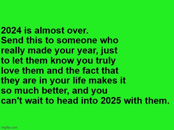 Let's do it. | 2024 is almost over.
Send this to someone who really made your year, just to let them know you truly love them and the fact that they are in your life makes it so much better, and you can't wait to head into 2025 with them. | image tagged in memes,wholesome,i love you | made w/ Imgflip meme maker