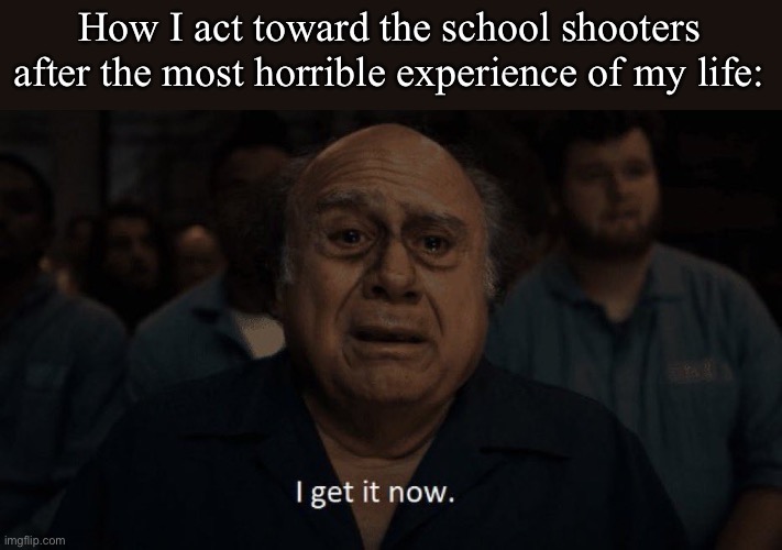 Honestly, it’s not hard to see whys students do this shit | How I act toward the school shooters after the most horrible experience of my life: | image tagged in danny devito | made w/ Imgflip meme maker