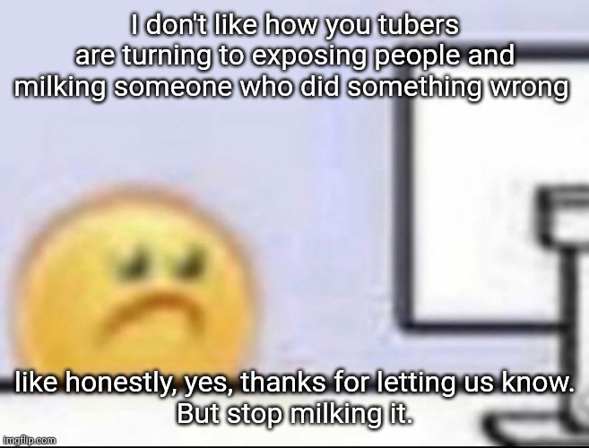 idk man | I don't like how you tubers are turning to exposing people and milking someone who did something wrong; like honestly, yes, thanks for letting us know.
But stop milking it. | image tagged in zad | made w/ Imgflip meme maker