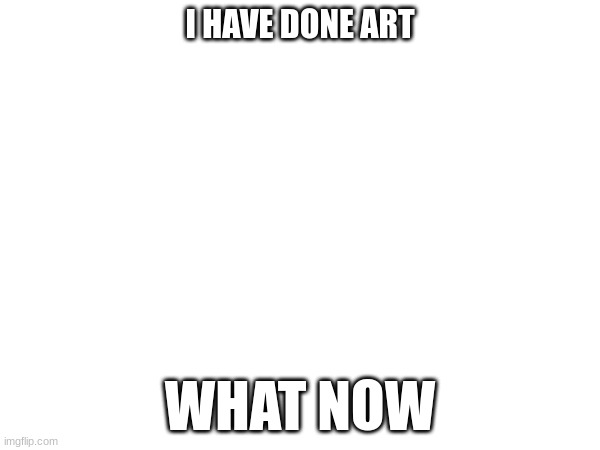 I HAVE DONE ART; WHAT NOW | made w/ Imgflip meme maker