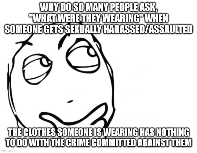 why does it matter? | WHY DO SO MANY PEOPLE ASK, "WHAT WERE THEY WEARING" WHEN SOMEONE GETS SEXUALLY HARASSED/ASSAULTED; THE CLOTHES SOMEONE IS WEARING HAS NOTHING TO DO WITH THE CRIME COMMITTED AGAINST THEM | image tagged in hmmm,sexual harassment | made w/ Imgflip meme maker