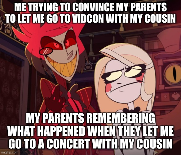 Alastor Having his hand over charlie's Shoulder (Hazbin hotel) | ME TRYING TO CONVINCE MY PARENTS TO LET ME GO TO VIDCON WITH MY COUSIN; MY PARENTS REMEMBERING WHAT HAPPENED WHEN THEY LET ME GO TO A CONCERT WITH MY COUSIN | image tagged in alastor having his hand over charlie's shoulder hazbin hotel | made w/ Imgflip meme maker