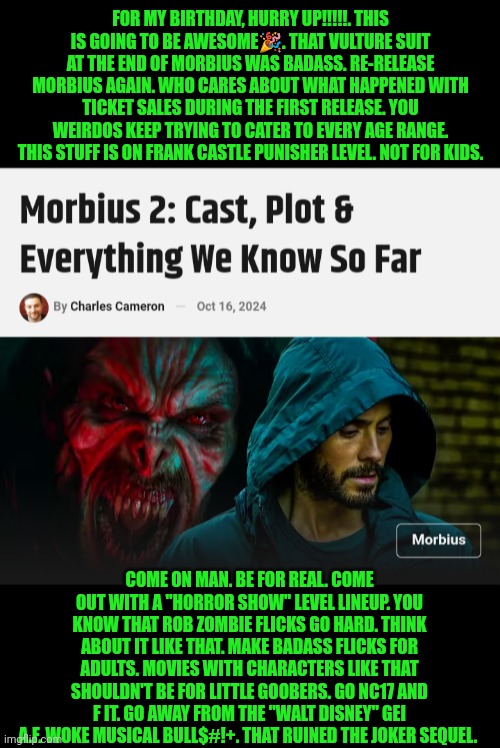 Funny | FOR MY BIRTHDAY, HURRY UP!!!!!. THIS IS GOING TO BE AWESOME🎉. THAT VULTURE SUIT AT THE END OF MORBIUS WAS BADASS. RE-RELEASE MORBIUS AGAIN. WHO CARES ABOUT WHAT HAPPENED WITH TICKET SALES DURING THE FIRST RELEASE. YOU WEIRDOS KEEP TRYING TO CATER TO EVERY AGE RANGE. THIS STUFF IS ON FRANK CASTLE PUNISHER LEVEL. NOT FOR KIDS. COME ON MAN. BE FOR REAL. COME OUT WITH A "HORROR SHOW" LEVEL LINEUP. YOU KNOW THAT ROB ZOMBIE FLICKS GO HARD. THINK ABOUT IT LIKE THAT. MAKE BADASS FLICKS FOR ADULTS. MOVIES WITH CHARACTERS LIKE THAT SHOULDN'T BE FOR LITTLE GOOBERS. GO NC17 AND F IT. GO AWAY FROM THE "WALT DISNEY" GEI A.F. WOKE MUSICAL BULL$#!+. THAT RUINED THE JOKER SEQUEL. | image tagged in funny,birthday wishes,morbius,jared leto,movies,hurry up | made w/ Imgflip meme maker