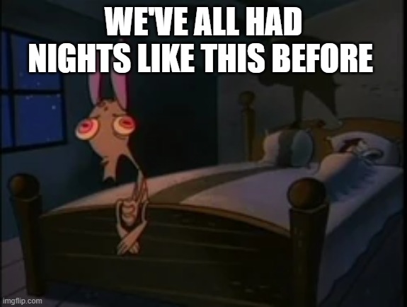 ren and stimpy midnight mood | WE'VE ALL HAD NIGHTS LIKE THIS BEFORE | image tagged in ren and stimpy | made w/ Imgflip meme maker