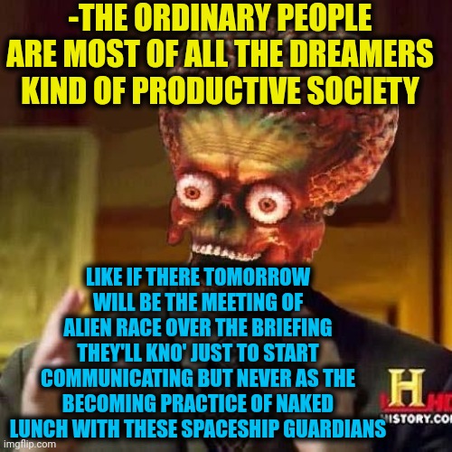 -Dreaming screaming. | -THE ORDINARY PEOPLE ARE MOST OF ALL THE DREAMERS KIND OF PRODUCTIVE SOCIETY; LIKE IF THERE TOMORROW WILL BE THE MEETING OF ALIEN RACE OVER THE BRIEFING THEY'LL KNO' JUST TO START COMMUNICATING BUT NEVER AS THE BECOMING PRACTICE OF NAKED LUNCH WITH THESE SPACESHIP GUARDIANS | image tagged in aliens 6,space force,i have a dream,productivity,ordinary muslim man,naked and afraid | made w/ Imgflip meme maker