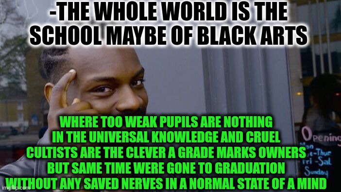 -The knowledgeable force. | -THE WHOLE WORLD IS THE SCHOOL MAYBE OF BLACK ARTS; WHERE TOO WEAK PUPILS ARE NOTHING IN THE UNIVERSAL KNOWLEDGE AND CRUEL CULTISTS ARE THE CLEVER A GRADE MARKS OWNERS BUT SAME TIME WERE GONE TO GRADUATION WITHOUT ANY SAVED NERVES IN A NORMAL STATE OF A MIND | image tagged in memes,roll safe think about it,high school,wholesome 100,occult,and everybody loses their minds | made w/ Imgflip meme maker