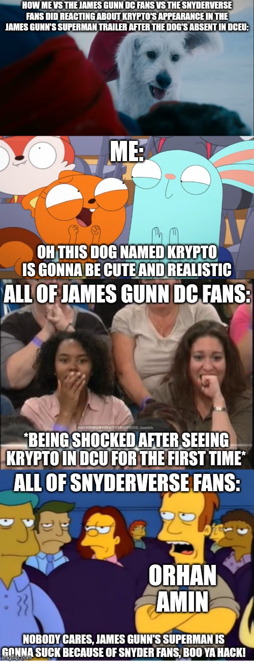 Me VS The James Gunn DC Fans VS The Snyderverse Fans: Krypto the Superdog's first appearance in James Gunn's Superman trailer: | HOW ME VS THE JAMES GUNN DC FANS VS THE SNYDERVERSE FANS DID REACTING ABOUT KRYPTO'S APPEARANCE IN THE JAMES GUNN'S SUPERMAN TRAILER AFTER THE DOG'S ABSENT IN DCEU:; ME:; OH THIS DOG NAMED KRYPTO IS GONNA BE CUTE AND REALISTIC; ALL OF JAMES GUNN DC FANS:; *BEING SHOCKED AFTER SEEING KRYPTO IN DCU FOR THE FIRST TIME*; ALL OF SNYDERVERSE FANS:; ORHAN AMIN; NOBODY CARES, JAMES GUNN'S SUPERMAN IS GONNA SUCK BECAUSE OF SNYDER FANS, BOO YA HACK! | image tagged in kiff,meme,superman,james gunn,vs,fanbase | made w/ Imgflip meme maker