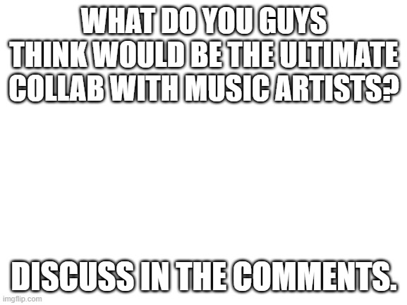 And upvote so more people see this. | WHAT DO YOU GUYS THINK WOULD BE THE ULTIMATE COLLAB WITH MUSIC ARTISTS? DISCUSS IN THE COMMENTS. | image tagged in blank white template | made w/ Imgflip meme maker