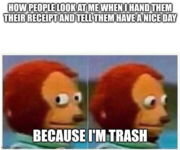 There was this job... | HOW PEOPLE LOOK AT ME WHEN I HAND THEM THEIR RECEIPT AND TELL THEM HAVE A NICE DAY; BECAUSE I'M TRASH | image tagged in work | made w/ Imgflip meme maker