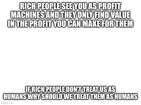 RICH PEOPLE SEE YOU AS PROFIT MACHINES AND THEY ONLY FIND VALUE IN THE PROFIT YOU CAN MAKE FOR THEM; IF RICH PEOPLE DON'T TREAT US AS HUMANS WHY SHOULD WE TREAT THEM AS HUMANS | made w/ Imgflip meme maker