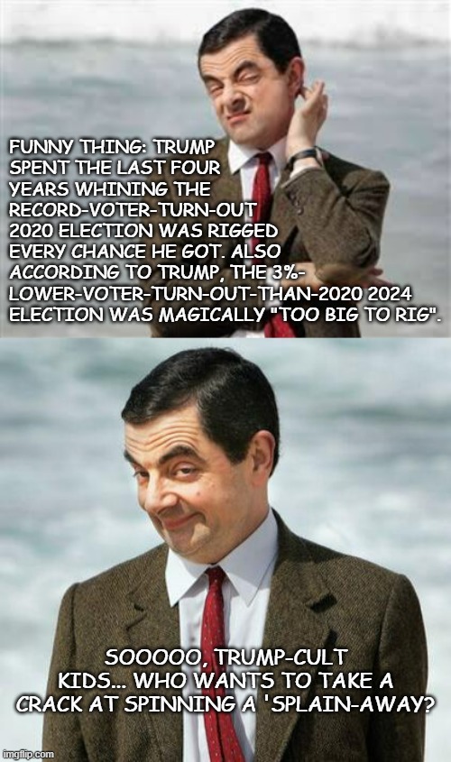 Something something bad math  something detached from reality. | FUNNY THING: TRUMP
SPENT THE LAST FOUR
YEARS WHINING THE
RECORD-VOTER-TURN-OUT
2020 ELECTION WAS RIGGED
EVERY CHANCE HE GOT. ALSO
ACCORDING TO TRUMP, THE 3%-
LOWER-VOTER-TURN-OUT-THAN-2020 2024
ELECTION WAS MAGICALLY "TOO BIG TO RIG". SOOOOO, TRUMP-CULT KIDS... WHO WANTS TO TAKE A CRACK AT SPINNING A 'SPLAIN-AWAY? | image tagged in mr bean sarcastic,mr bean,cognitive dissonance,mathematics,oops | made w/ Imgflip meme maker