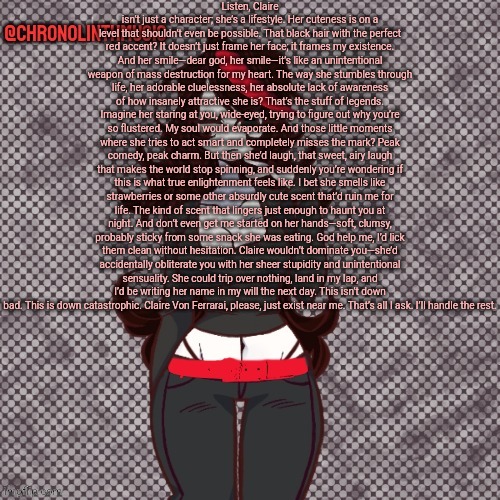 Listen, Claire isn’t just a character; she’s a lifestyle. Her cuteness is on a level that shouldn’t even be possible. That black | Listen, Claire isn’t just a character; she’s a lifestyle. Her cuteness is on a level that shouldn’t even be possible. That black hair with the perfect red accent? It doesn’t just frame her face; it frames my existence. And her smile—dear god, her smile—it’s like an unintentional weapon of mass destruction for my heart. The way she stumbles through life, her adorable cluelessness, her absolute lack of awareness of how insanely attractive she is? That’s the stuff of legends. Imagine her staring at you, wide-eyed, trying to figure out why you’re so flustered. My soul would evaporate. And those little moments where she tries to act smart and completely misses the mark? Peak comedy, peak charm. But then she’d laugh, that sweet, airy laugh that makes the world stop spinning, and suddenly you’re wondering if this is what true enlightenment feels like. I bet she smells like strawberries or some other absurdly cute scent that’d ruin me for life. The kind of scent that lingers just enough to haunt you at night. And don’t even get me started on her hands—soft, clumsy, probably sticky from some snack she was eating. God help me, I’d lick them clean without hesitation. Claire wouldn’t dominate you—she’d accidentally obliterate you with her sheer stupidity and unintentional sensuality. She could trip over nothing, land in my lap, and I’d be writing her name in my will the next day. This isn’t down bad. This is down catastrophic. Claire Von Ferrarai, please, just exist near me. That’s all I ask. I’ll handle the rest. | image tagged in chronolinthmusic claire temp | made w/ Imgflip meme maker