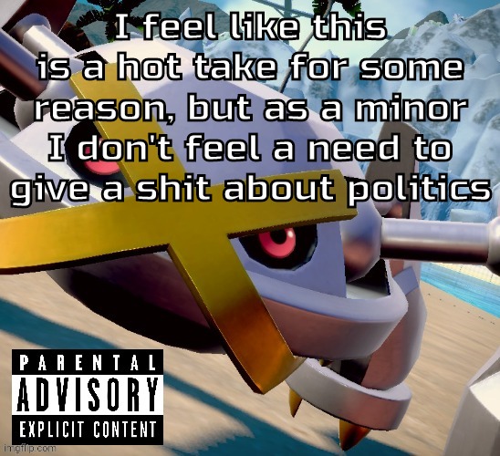 Awesome shiny metagross temp | I feel like this is a hot take for some reason, but as a minor I don't feel a need to give a shit about politics | image tagged in awesome shiny metagross temp | made w/ Imgflip meme maker