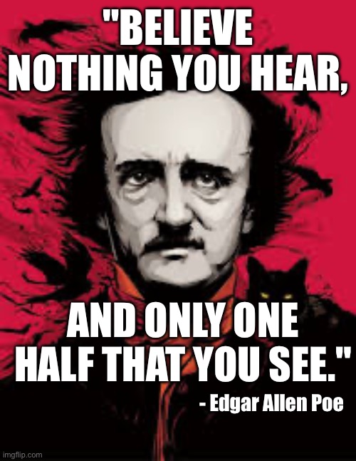 Believe nothing that you see | "BELIEVE NOTHING YOU HEAR, AND ONLY ONE HALF THAT YOU SEE."; - Edgar Allen Poe | image tagged in quotes | made w/ Imgflip meme maker