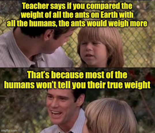 Fun Fact | Teacher says if you compared the weight of all the ants on Earth with all the humans, the ants would weigh more; That’s because most of the humans won’t tell you their true weight | image tagged in memes,that's just something x say,fun fact | made w/ Imgflip meme maker