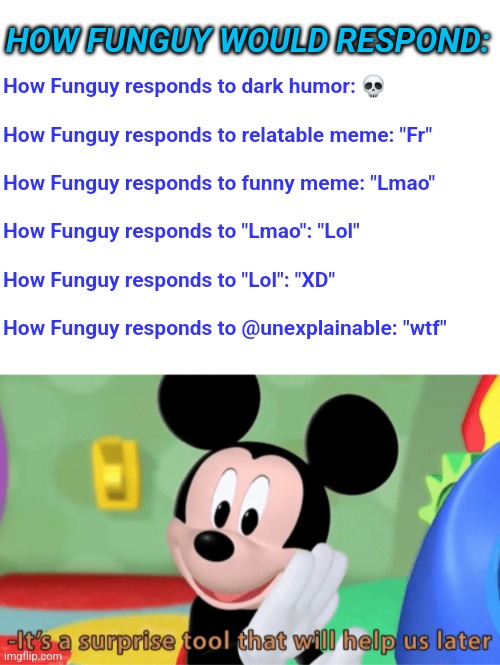 HOW FUNGUY WOULD RESPOND:; How Funguy responds to dark humor: 💀
 

How Funguy responds to relatable meme: "Fr"
 
How Funguy responds to funny meme: "Lmao"
 
How Funguy responds to "Lmao": "Lol"
 

How Funguy responds to "Lol": "XD"
 
How Funguy responds to @unexplainable: "wtf" | image tagged in its a suprise tool that will help us later | made w/ Imgflip meme maker