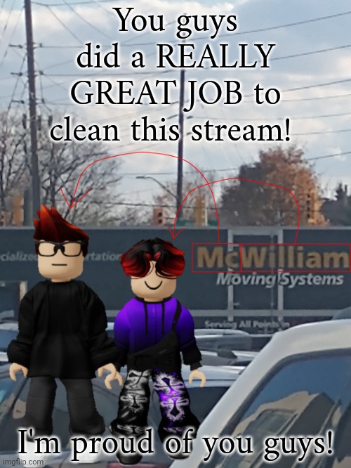 Massive thank you! | You guys did a REALLY GREAT JOB to clean this stream! I'm proud of you guys! | image tagged in mc and william name soundalike | made w/ Imgflip meme maker